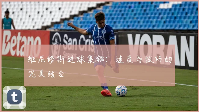 维尼修斯进球集锦：速度与技巧的完美结合