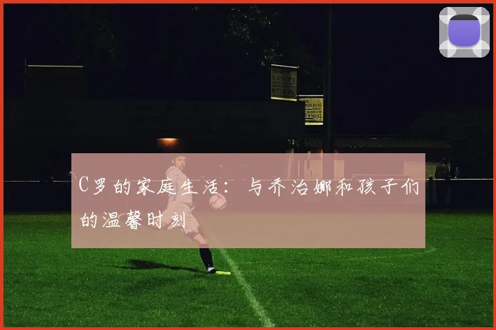 C罗的家庭生活：与乔治娜和孩子们的温馨时刻
