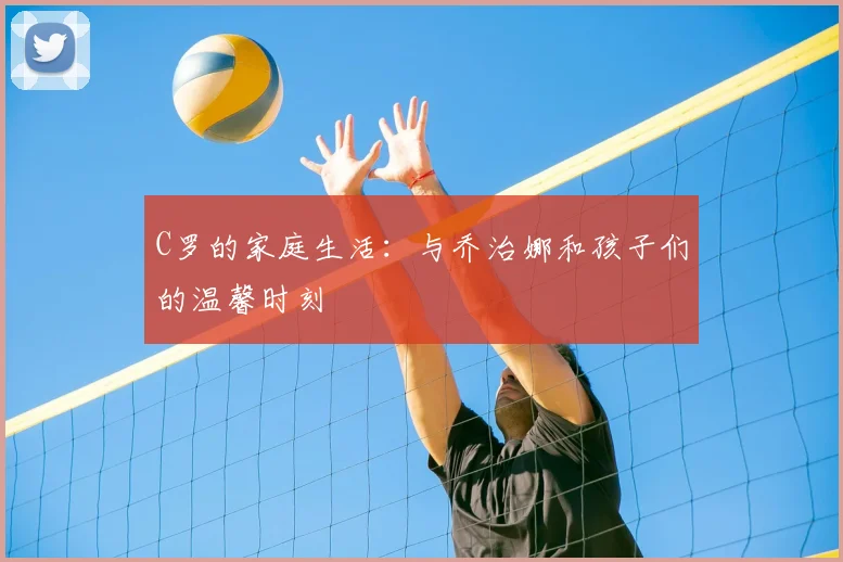 C罗的家庭生活：与乔治娜和孩子们的温馨时刻
