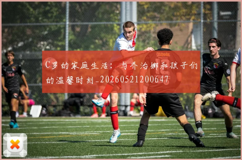 C罗的家庭生活：与乔治娜和孩子们的温馨时刻_20260521200647
