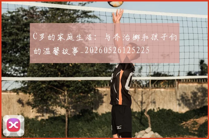 C罗的家庭生活：与乔治娜和孩子们的温馨故事_20260526125225