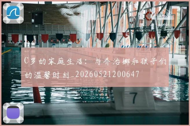 C罗的家庭生活：与乔治娜和孩子们的温馨时刻_20260521200647