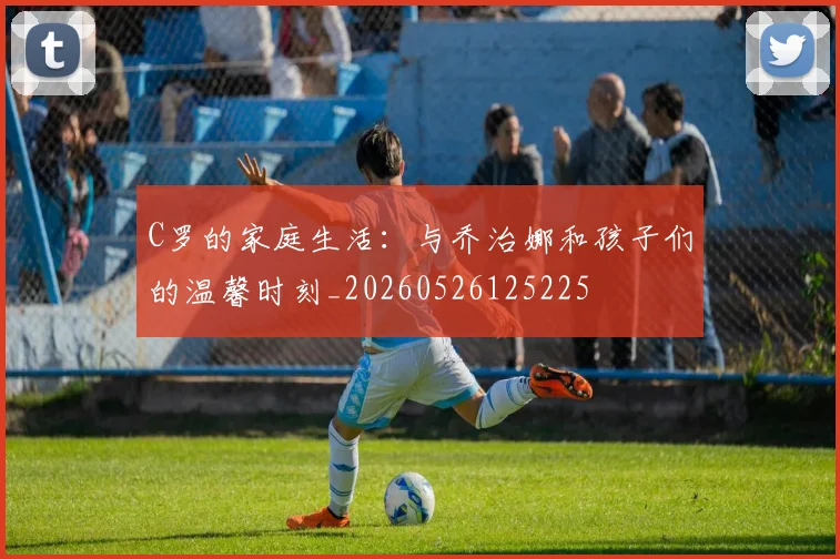 C罗的家庭生活：与乔治娜和孩子们的温馨时刻_20260526125225