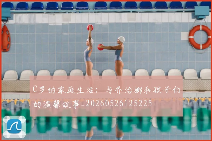 C罗的家庭生活：与乔治娜和孩子们的温馨故事_20260526125225