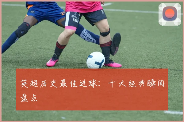 英超历史最佳进球：十大经典瞬间盘点