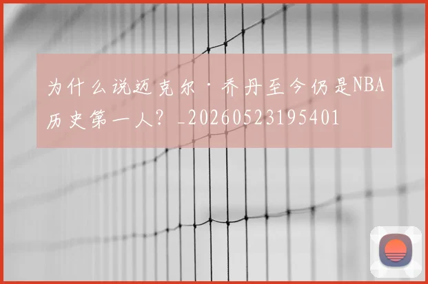 为什么说迈克尔·乔丹至今仍是NBA历史第一人?_20260523195401