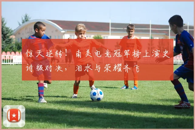惊天逆转！南美电竞冠军榜上演史诗级对决，泪水与荣耀齐飞