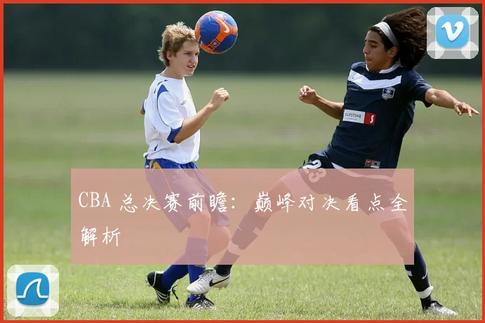 CBA 总决赛前瞻：巅峰对决看点全解析