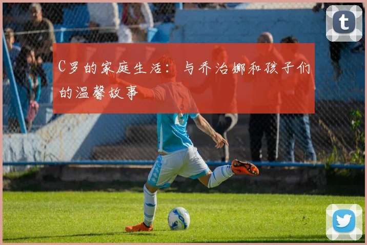 C罗的家庭生活：与乔治娜和孩子们的温馨故事