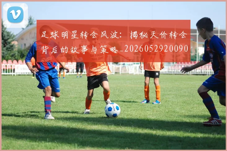 足球明星转会风波：揭秘天价转会背后的故事与策略_20260529200900_20260610170351